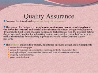 Quality Assurance
Coursera has introduced a protocol for quality assurance.
This protocol is designed to supplement review processes already in place at
the home institution, and to streamline the transition from design to deployment.
By aiming to limit issues of course design and technological risk, the protocol defines
the process and timeline for submitting course materials for review by Coursera, as
well as the timeline for uploading approved materials to the Coursera course
platform.
The protocol outlines five primary milestones in course design and development:
 course description pages
 course development agreements (two months prior to the course start date)
 early uploading of course materials (one month prior to the course start date)
 on-going class monitoring
 post-course feedback
 