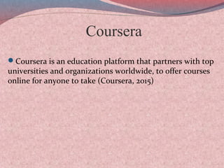 Coursera
 
Coursera is an education platform that partners with top
universities and organizations worldwide, to offer courses
online for anyone to take (Coursera, 2015)
 