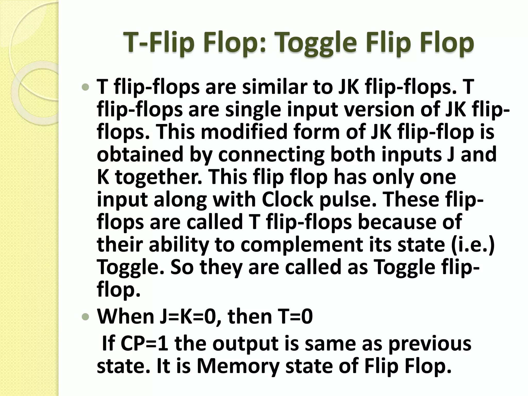T-Flip Flop: Toggle Flip Flop
 T flip-flops are similar to JK flip-flops. T
flip-flops are single input version of JK flip-
flops. This modified form of JK flip-flop is
obtained by connecting both inputs J and
K together. This flip flop has only one
input along with Clock pulse. These flip-
flops are called T flip-flops because of
their ability to complement its state (i.e.)
Toggle. So they are called as Toggle flip-
flop.
 When J=K=0, then T=0
If CP=1 the output is same as previous
state. It is Memory state of Flip Flop.
 