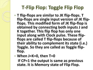 T-Flip Flop: Toggle Flip Flop
 T flip-flops are similar to JK flip-flops. T
flip-flops are single input version of JK flip-
flops. This modified form of JK flip-flop is
obtained by connecting both inputs J and
K together. This flip flop has only one
input along with Clock pulse. These flip-
flops are called T flip-flops because of
their ability to complement its state (i.e.)
Toggle. So they are called as Toggle flip-
flop.
 When J=K=0, then T=0
If CP=1 the output is same as previous
state. It is Memory state of Flip Flop.
 