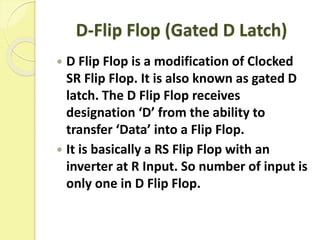 D-Flip Flop (Gated D Latch)
 D Flip Flop is a modification of Clocked
SR Flip Flop. It is also known as gated D
latch. The D Flip Flop receives
designation ‘D’ from the ability to
transfer ‘Data’ into a Flip Flop.
 It is basically a RS Flip Flop with an
inverter at R Input. So number of input is
only one in D Flip Flop.
 