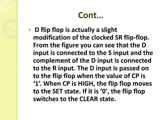 Cont…
 D flip flop is actually a slight
modification of the clocked SR flip-flop.
From the figure you can see that the D
input is connected to the S input and the
complement of the D input is connected
to the R input. The D input is passed on
to the flip flop when the value of CP is
‘1’. When CP is HIGH, the flip flop moves
to the SET state. If it is ’0', the flip flop
switches to the CLEAR state.
 
