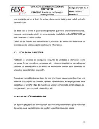 GUÍA PARA LA PRESENTACIÓN DE
PROYECTOS
Código: DEPESF-4.3-1
PROCESO: Prestación del Servicio /
Investigaciones
Fecha: 16/09/10
Versión: 4
10
una entrevista, de un artículo de revista, de un comentario ya sea radial, textual o
de otra índole.
Se debe citar la fuente al igual que las personas que van a proporcionar los datos,
recuerde mencionarlos aquí y en forma especial y detallada en los RECURSOS ya
sean humanos o institucionales.
Definir si las fuentes son secundarias o primarias. Es necesario determinar las
técnicas que se utilizaran para recolectar la información.
3.3 POBLACIÓN Y MUESTRA.
Población o universo es cualquiera conjunto de unidades o elementos como
personas, fincas, municipios, empresas, etc. , claramente definidos para el que se
calculan las estimaciones o se busca la información. Deben estar definidas las
unidades, su contenido y extensión.
Cuando es imposible obtener datos de todo el universo es conveniente extraer una
muestra, subconjunto del universo, que sea representativa. En el proyecto se debe
especificar el tamaño y tipo de muestreo a utilizar: estratificado, simple al azar, de
conglomerado, proporcional,, sistemático, etc.
3.4 RECOLECCIÓN INFORMACIÓN.
En algunos proyectos de investigación es necesario presentar una guía de trabajo
de campo, para su elaboración se pueden seguir los siguientes pasos:
 