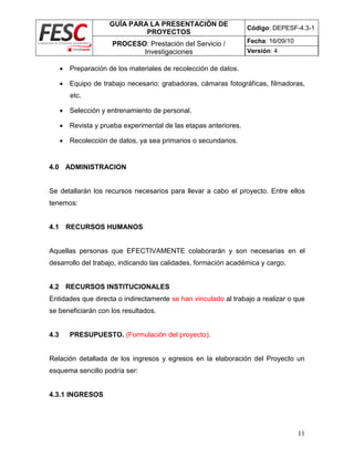 GUÍA PARA LA PRESENTACIÓN DE
PROYECTOS
Código: DEPESF-4.3-1
PROCESO: Prestación del Servicio /
Investigaciones
Fecha: 16/09/10
Versión: 4
11
 Preparación de los materiales de recolección de datos.
 Equipo de trabajo necesario: grabadoras, cámaras fotográficas, filmadoras,
etc.
 Selección y entrenamiento de personal.
 Revista y prueba experimental de las etapas anteriores.
 Recolección de datos, ya sea primarios o secundarios.
4.0 ADMINISTRACION
Se detallarán los recursos necesarios para llevar a cabo el proyecto. Entre ellos
tenemos:
4.1 RECURSOS HUMANOS
Aquellas personas que EFECTIVAMENTE colaborarán y son necesarias en el
desarrollo del trabajo, indicando las calidades, formación académica y cargo.
4.2 RECURSOS INSTITUCIONALES
Entidades que directa o indirectamente se han vinculado al trabajo a realizar o que
se beneficiarán con los resultados.
4.3 PRESUPUESTO. (Formulación del proyecto).
Relación detallada de los ingresos y egresos en la elaboración del Proyecto un
esquema sencillo podría ser:
4.3.1 INGRESOS
 