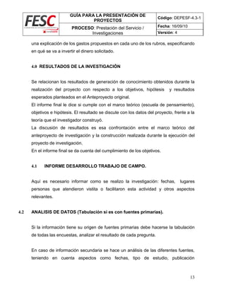 GUÍA PARA LA PRESENTACIÓN DE
PROYECTOS
Código: DEPESF-4.3-1
PROCESO: Prestación del Servicio /
Investigaciones
Fecha: 16/09/10
Versión: 4
13
una explicación de los gastos propuestos en cada uno de los rubros, especificando
en qué se va a invertir el dinero solicitado.
4.0 RESULTADOS DE LA INVESTIGACIÓN
Se relacionan los resultados de generación de conocimiento obtenidos durante la
realización del proyecto con respecto a los objetivos, hipótesis y resultados
esperados planteados en el Anteproyecto original.
El informe final le dice si cumple con el marco teórico (escuela de pensamiento),
objetivos e hipótesis. El resultado se discute con los datos del proyecto, frente a la
teoría que el investigador construyó.
La discusión de resultados es esa confrontación entre el marco teórico del
anteproyecto de investigación y la construcción realizada durante la ejecución del
proyecto de investigación.
En el informe final se da cuenta del cumplimiento de los objetivos.
4.1 INFORME DESARROLLO TRABAJO DE CAMPO.
Aquí es necesario informar como se realizo la investigación: fechas, lugares
personas que atendieron vistita o facilitaron esta actividad y otros aspectos
relevantes.
4.2 ANALISIS DE DATOS (Tabulación si es con fuentes primarias).
Si la información tiene su origen de fuentes primarias debe hacerse la tabulación
de todas las encuestas, analizar el resultado de cada pregunta.
En caso de información secundaria se hace un análisis de las diferentes fuentes,
teniendo en cuenta aspectos como fechas, tipo de estudio, publicación
 