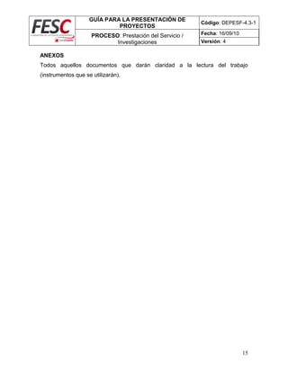 GUÍA PARA LA PRESENTACIÓN DE
PROYECTOS
Código: DEPESF-4.3-1
PROCESO: Prestación del Servicio /
Investigaciones
Fecha: 16/09/10
Versión: 4
15
ANEXOS
Todos aquellos documentos que darán claridad a la lectura del trabajo
(instrumentos que se utilizarán).
 