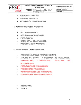 GUÍA PARA LA PRESENTACIÓN DE
PROYECTOS
Código: DEPESF-4.3-1
PROCESO: Prestación del Servicio /
Investigaciones
Fecha: 16/09/10
Versión: 4
3
 POBLACIÓN Y MUESTRA.
 DISEÑO DE VARIABLES.
 RECOLECCIÓN DE INFORMACIÓN.
3) ADMINISTRACIÓN DEL PROYECTO.
 RECURSOS HUMANOS
 RECURSOS INSTITUCIONALES
 PRESUPUESTO.
 CRONOGRAMA DE ACTIVIDADES
 PROPUESTA DE FINANCIACION.
4) RESULTADO DE LA INVESTIGACIÓN.
 INFORME DESARROLLO TRABAJO DE CAMPO.
 ANALISIS DE DATOS Y DISCUSIÓN DE RESULTADOS.
(TABULACIONES, COMPARATIVOS, SELECCIÓN DE
ALTERNATIVAS.)
 PRESUPUESTO DE INVESRSIONES.
 PROYECCIONES FINANCIERAS
 INSTRUCCIONES DE USO Y APLICACIÓN.
 CONCLUSIONES Y RECOMENDACIONES.
 BIBLIOGRAFÍA
 ANEXOS
 