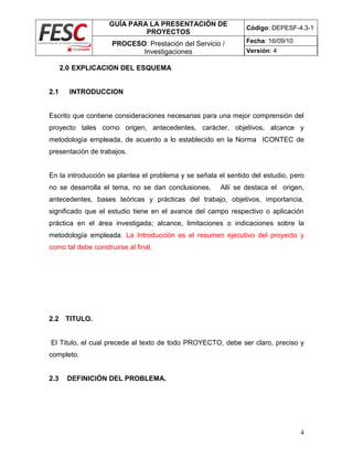 GUÍA PARA LA PRESENTACIÓN DE
PROYECTOS
Código: DEPESF-4.3-1
PROCESO: Prestación del Servicio /
Investigaciones
Fecha: 16/09/10
Versión: 4
4
2.0 EXPLICACION DEL ESQUEMA
2.1 INTRODUCCION
Escrito que contiene consideraciones necesarias para una mejor comprensión del
proyecto tales corno origen, antecedentes, carácter, objetivos, alcance y
metodología empleada, de acuerdo a lo establecido en la Norma ICONTEC de
presentación de trabajos.
En la introducción se plantea el problema y se señala el sentido del estudio, pero
no se desarrolla el tema, no se dan conclusiones. Allí se destaca el origen,
antecedentes, bases teóricas y prácticas del trabajo, objetivos, importancia,
significado que el estudio tiene en el avance del campo respectivo o aplicación
práctica en el área investigada; alcance, limitaciones o indicaciones sobre la
metodología empleada. La Introducción es el resumen ejecutivo del proyecto y
como tal debe construirse al final.
2.2 TITULO.
El Titulo, el cual precede al texto de todo PROYECTO, debe ser claro, preciso y
completo.
2.3 DEFINICIÓN DEL PROBLEMA.
 