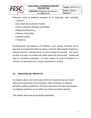 GUÍA PARA LA PRESENTACIÓN DE
PROYECTOS
Código: DEPESF-4.3-1
PROCESO: Prestación del Servicio /
Investigaciones
Fecha: 16/09/10
Versión: 4
5
Profundice sobre el problema planteado en la propuesta, debe incluírselo
siguiente:
Que origino las inquietudes iniciales.
Grupo o población afectada o beneficiada.
Magnitud del fenómeno.
Factores involucrados.
Hipótesis posible.
Tendencias
El planteamiento del problema y la hipótesis a cuya solución contribuirá con la
ejecución de la propuesta deben ser claros y concisos; debe describir el entorno o
contexto nacional o internacional en el cual se inserta la propuesta. Así mismo,
se debe incorporar una síntesis del estado actual del conocimiento (estado del
arte) en el problema planteado y un breve análisis de cómo el proyecto va a
contribuir a la generación de un mayor conocimiento en el tema.
2.4 OBJETIVOS DEL PROYECTO
Los objetivos deben estar enmarcados dentro de indicadores que por si solos
determinen la priorización de los proyectos, estos se clasifican en objetivos
generales y objetivos específicos. El primero representa el fin último del proyecto.
Los objetivos específicos son el camino que conduce al objetivo general.
Todo objetivo debe tener las siguientes propiedades:
 