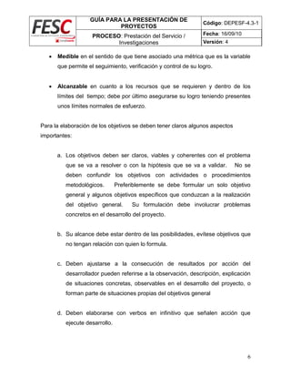 GUÍA PARA LA PRESENTACIÓN DE
PROYECTOS
Código: DEPESF-4.3-1
PROCESO: Prestación del Servicio /
Investigaciones
Fecha: 16/09/10
Versión: 4
6
 Medible en el sentido de que tiene asociado una métrica que es la variable
que permite el seguimiento, verificación y control de su logro.
 Alcanzable en cuanto a los recursos que se requieren y dentro de los
límites del tiempo; debe por último asegurarse su logro teniendo presentes
unos límites normales de esfuerzo.
Para la elaboración de los objetivos se deben tener claros algunos aspectos
importantes:
a. Los objetivos deben ser claros, viables y coherentes con el problema
que se va a resolver o con la hipótesis que se va a validar. No se
deben confundir los objetivos con actividades o procedimientos
metodológicos. Preferiblemente se debe formular un solo objetivo
general y algunos objetivos específicos que conduzcan a la realización
del objetivo general. Su formulación debe involucrar problemas
concretos en el desarrollo del proyecto.
b. Su alcance debe estar dentro de las posibilidades, evítese objetivos que
no tengan relación con quien lo formula.
c. Deben ajustarse a la consecución de resultados por acción del
desarrollador pueden referirse a la observación, descripción, explicación
de situaciones concretas, observables en el desarrollo del proyecto, o
forman parte de situaciones propias del objetivos general
d. Deben elaborarse con verbos en infinitivo que señalen acción que
ejecute desarrollo.
 