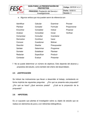 GUÍA PARA LA PRESENTACIÓN DE
PROYECTOS
Código: DEPESF-4.3-1
PROCESO: Prestación del Servicio /
Investigaciones
Fecha: 16/09/10
Versión: 4
7
e. Algunos verbos que nos pueden servir de referencia son
Identificar Calcular Examinar Proveer
Plantear Compilar Formular Proporcionar
Encontrar Completar Indicar Propiciar
Analizar Consolidar Iniciar Verificar
Comprobar Consultar Inventariar
Demostrar Contribuir hacer
Conocer Cuestionar Motivar
Describir Diseñar Presupuestar
Señalar Determinar Programar
Someter Establecer Plantear
Redactar Especificar Producir
Contestar Evaluar Presentar
f No se puede determinar un número de objetivos. Esto depende del alcance y
propósitos del estudio, como también del criterio del desarrollador.
2.5 JUSTIFICACION
Se indican las motivaciones que llevan a desarrollar el trabajo, contestando en
forma implícita las siguientes preguntas: ¿Por qué se presenta esta propuesta?
¿Por qué se hace? ¿Qué servicios presta? ¿Cuál es la proyección de la
propuesta?
2.6 HIPOTESIS.
Es un supuesto que plantea el investigador sobre su objeto de estudio que se
realiza con elementos de juicio y con referentes bibliográficos.
 