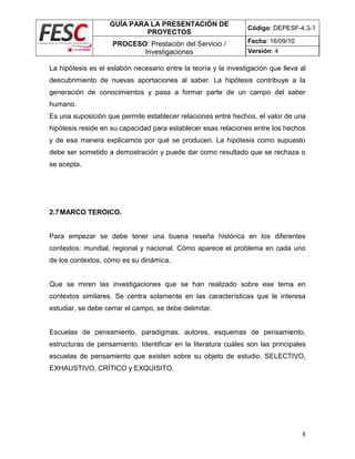 GUÍA PARA LA PRESENTACIÓN DE
PROYECTOS
Código: DEPESF-4.3-1
PROCESO: Prestación del Servicio /
Investigaciones
Fecha: 16/09/10
Versión: 4
8
La hipótesis es el eslabón necesario entre la teoría y la investigación que lleva al
descubrimiento de nuevas aportaciones al saber. La hipótesis contribuye a la
generación de conocimientos y pasa a formar parte de un campo del saber
humano.
Es una suposición que permite establecer relaciones entre hechos, el valor de una
hipótesis reside en su capacidad para establecer esas relaciones entre los hechos
y de esa manera explicamos por qué se producen. La hipótesis como supuesto
debe ser sometido a demostración y puede dar como resultado que se rechaza o
se acepta.
2.7MARCO TEROICO.
Para empezar se debe tener una buena reseña histórica en los diferentes
contextos: mundial, regional y nacional. Cómo aparece el problema en cada uno
de los contextos, cómo es su dinámica.
Que se miren las investigaciones que se han realizado sobre ese tema en
contextos similares. Se centra solamente en las características que le interesa
estudiar, se debe cerrar el campo, se debe delimitar.
Escuelas de pensamiento, paradigmas, autores, esquemas de pensamiento,
estructuras de pensamiento. Identificar en la literatura cuáles son las principales
escuelas de pensamiento que existen sobre su objeto de estudio. SELECTIVO,
EXHAUSTIVO, CRÍTICO y EXQUISITO.
 