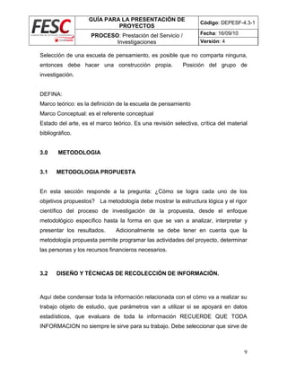 GUÍA PARA LA PRESENTACIÓN DE
PROYECTOS
Código: DEPESF-4.3-1
PROCESO: Prestación del Servicio /
Investigaciones
Fecha: 16/09/10
Versión: 4
9
Selección de una escuela de pensamiento, es posible que no comparta ninguna,
entonces debe hacer una construcción propia. Posición del grupo de
investigación.
DEFINA:
Marco teórico: es la definición de la escuela de pensamiento
Marco Conceptual: es el referente conceptual
Estado del arte, es el marco teórico. Es una revisión selectiva, crítica del material
bibliográfico.
3.0 METODOLOGIA
3.1 METODOLOGIA PROPUESTA
En esta sección responde a la pregunta: ¿Cómo se logra cada uno de los
objetivos propuestos? La metodología debe mostrar la estructura lógica y el rigor
científico del proceso de investigación de la propuesta, desde el enfoque
metodológico específico hasta la forma en que se van a analizar, interpretar y
presentar los resultados. Adicionalmente se debe tener en cuenta que la
metodología propuesta permite programar las actividades del proyecto, determinar
las personas y los recursos financieros necesarios.
3.2 DISEÑO Y TÉCNICAS DE RECOLECCIÓN DE INFORMACIÓN.
Aquí debe condensar toda la información relacionada con el cómo va a realizar su
trabajo objeto de estudio, que parámetros van a utilizar si se apoyará en datos
estadísticos, que evaluara de toda la información RECUERDE QUE TODA
INFORMACION no siempre le sirve para su trabajo. Debe seleccionar que sirve de
 