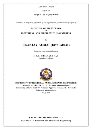 A lab-based project
Report on
Design of 3 Bit Majority Circuit
Submitted in the partial fulfillment of the requirements for the award of degree of
BACHELOR OF TECHNOLOGY
IN
ELECTRICAL AND ELECTRON ICS ENGINEERING
By
P.SANJAY KUMAR(18981A0241)
Under the esteemed guidance of
M R .D . BHASKAR A R AO
Associate Professor
DEPARTMENT OF ELECTRICAL AND ELECTRONICS ENGINEERING
RAGHU ENGINEERING COLLEGE (autonomous)
(Permanently affiliated to JNTU- Kakinada, Approved by A.I.C.T.E - New Delhi)
Dakamarri, Visakhapatnam
JULY 2020
RAGHU ENGINEERING COLLEGE
Department of Electrical and Electronics Engineering
 