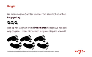 We lopen nog (ver) achter wanneer het aankomt op online
koopgedrag.
Ook op het vlak van online informeren hebben we nog een
weg te gaan... maar hier nemen we grote stappen vooruit!
België
België was de grootste groeier wereldwijd op vlak van online onderzoek verrichten, op uitzondering van Israël en Nederland.
 