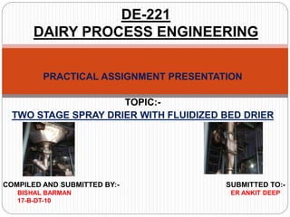 PRACTICAL ASSIGNMENT PRESENTATION
TOPIC:-
TWO STAGE SPRAY DRIER WITH FLUIDIZED BED DRIER
DE-221
DAIRY PROCESS ENGINEERING
COMPILED AND SUBMITTED BY:- SUBMITTED TO:-
BISHAL BARMAN ER ANKIT DEEP
17-B-DT-10
 