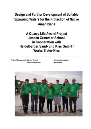 Design and Further Development of Suitable 
Spawning Waters for the Protection of Native 
Amphibians 
A Quarry Life Award Project 
Jessen Grammar School 
in Cooperation with 
Heidelberger Sand- und Kies GmbH / 
Works Elster-Kies 
Project Management: Jürgen Reusch Gymnasium Jessen 
Marcus Leonhardt Elster-Kies 
 