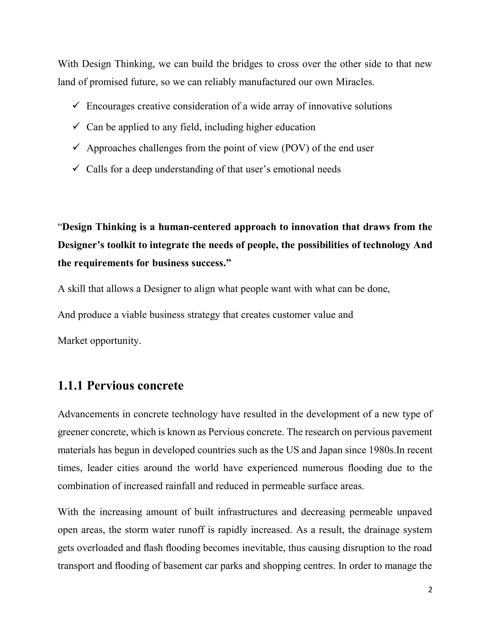 2
With Design Thinking, we can build the bridges to cross over the other side to that new
land of promised future, so we can reliably manufactured our own Miracles.
 Encourages creative consideration of a wide array of innovative solutions
 Can be applied to any field, including higher education
 Approaches challenges from the point of view (POV) of the end user
 Calls for a deep understanding of that user’s emotional needs
“Design Thinking is a human-centered approach to innovation that draws from the
Designer’s toolkit to integrate the needs of people, the possibilities of technology And
the requirements for business success.”
A skill that allows a Designer to align what people want with what can be done,
And produce a viable business strategy that creates customer value and
Market opportunity.
1.1.1 Pervious concrete
Advancements in concrete technology have resulted in the development of a new type of
greener concrete, which is known as Pervious concrete. The research on pervious pavement
materials has begun in developed countries such as the US and Japan since 1980s.In recent
times, leader cities around the world have experienced numerous ﬂooding due to the
combination of increased rainfall and reduced in permeable surface areas.
With the increasing amount of built infrastructures and decreasing permeable unpaved
open areas, the storm water runoff is rapidly increased. As a result, the drainage system
gets overloaded and ﬂash ﬂooding becomes inevitable, thus causing disruption to the road
transport and ﬂooding of basement car parks and shopping centres. In order to manage the
 