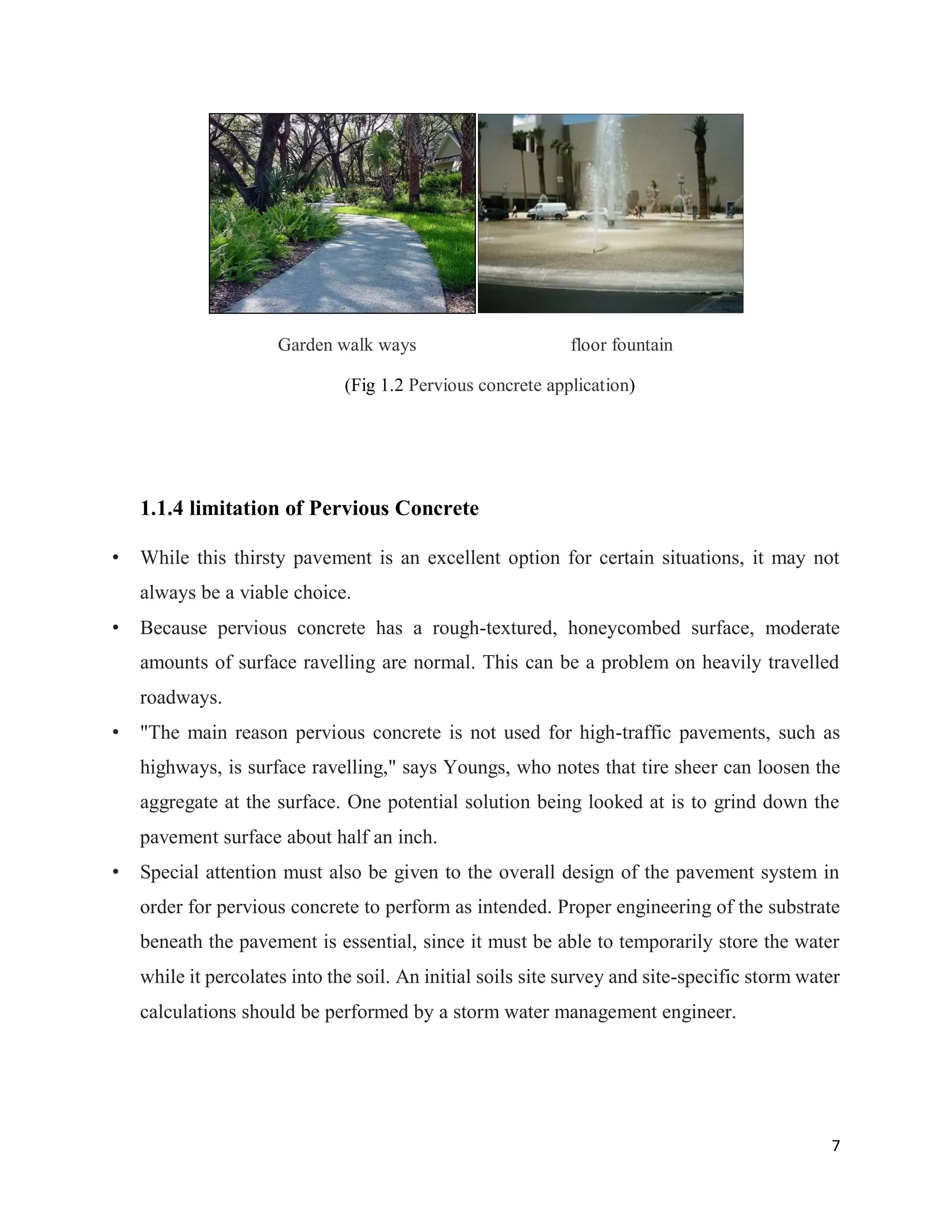 7
Garden walk ways floor fountain
(Fig 1.2 Pervious concrete application)
1.1.4 limitation of Pervious Concrete
• While this thirsty pavement is an excellent option for certain situations, it may not
always be a viable choice.
• Because pervious concrete has a rough-textured, honeycombed surface, moderate
amounts of surface ravelling are normal. This can be a problem on heavily travelled
roadways.
• "The main reason pervious concrete is not used for high-traffic pavements, such as
highways, is surface ravelling," says Youngs, who notes that tire sheer can loosen the
aggregate at the surface. One potential solution being looked at is to grind down the
pavement surface about half an inch.
• Special attention must also be given to the overall design of the pavement system in
order for pervious concrete to perform as intended. Proper engineering of the substrate
beneath the pavement is essential, since it must be able to temporarily store the water
while it percolates into the soil. An initial soils site survey and site-specific storm water
calculations should be performed by a storm water management engineer.
 