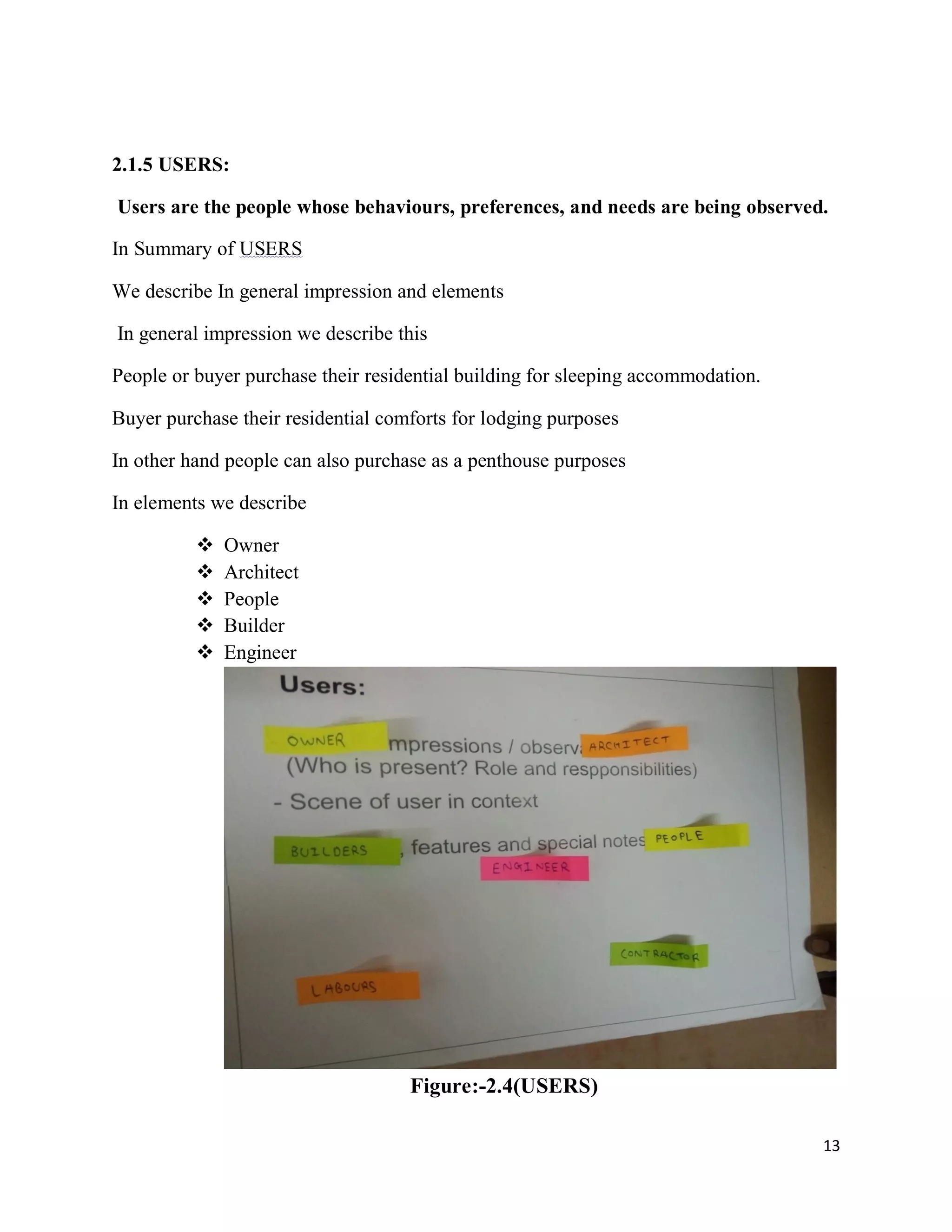 13
2.1.5 USERS:
Users are the people whose behaviours, preferences, and needs are being observed.
In Summary of USERS
We describe In general impression and elements
In general impression we describe this
People or buyer purchase their residential building for sleeping accommodation.
Buyer purchase their residential comforts for lodging purposes
In other hand people can also purchase as a penthouse purposes
In elements we describe
 Owner
 Architect
 People
 Builder
 Engineer
Figure:-2.4(USERS)
 