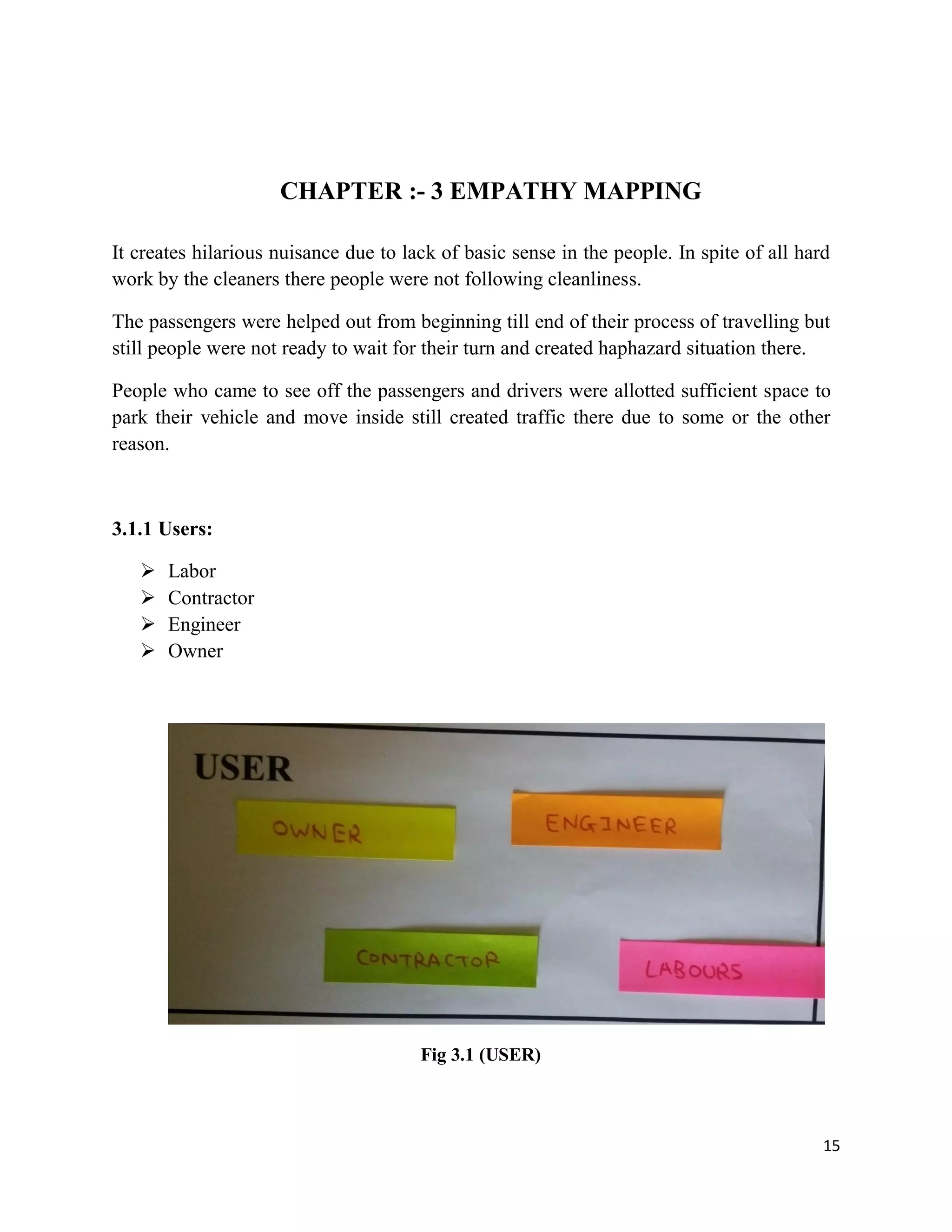 15
CHAPTER :- 3 EMPATHY MAPPING
It creates hilarious nuisance due to lack of basic sense in the people. In spite of all hard
work by the cleaners there people were not following cleanliness.
The passengers were helped out from beginning till end of their process of travelling but
still people were not ready to wait for their turn and created haphazard situation there.
People who came to see off the passengers and drivers were allotted sufficient space to
park their vehicle and move inside still created traffic there due to some or the other
reason.
3.1.1 Users:
 Labor
 Contractor
 Engineer
 Owner
Fig 3.1 (USER)
 