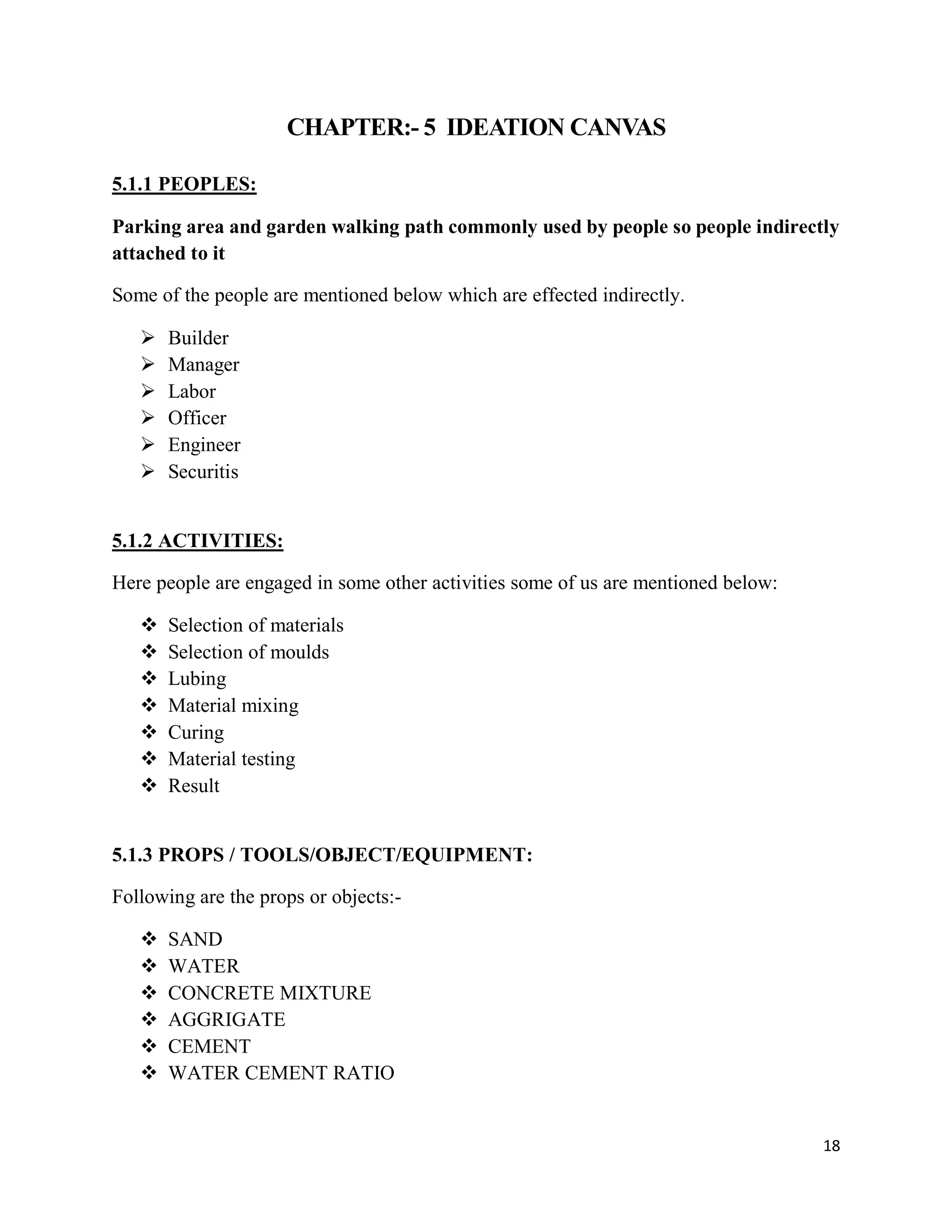 18
CHAPTER:- 5 IDEATION CANVAS
5.1.1 PEOPLES:
Parking area and garden walking path commonly used by people so people indirectly
attached to it
Some of the people are mentioned below which are effected indirectly.
 Builder
 Manager
 Labor
 Officer
 Engineer
 Securitis
5.1.2 ACTIVITIES:
Here people are engaged in some other activities some of us are mentioned below:
 Selection of materials
 Selection of moulds
 Lubing
 Material mixing
 Curing
 Material testing
 Result
5.1.3 PROPS / TOOLS/OBJECT/EQUIPMENT:
Following are the props or objects:-
 SAND
 WATER
 CONCRETE MIXTURE
 AGGRIGATE
 CEMENT
 WATER CEMENT RATIO
 