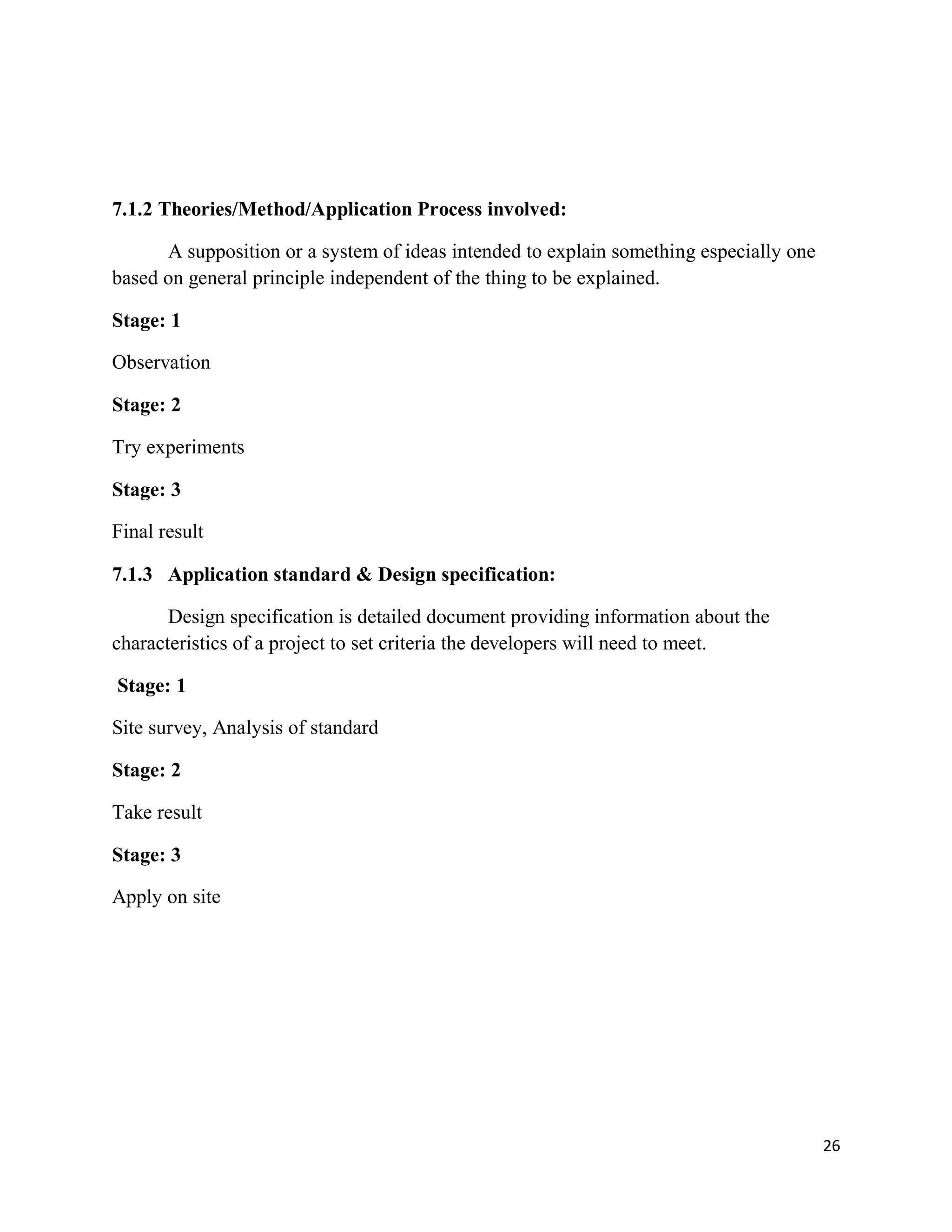 26
7.1.2 Theories/Method/Application Process involved:
A supposition or a system of ideas intended to explain something especially one
based on general principle independent of the thing to be explained.
Stage: 1
Observation
Stage: 2
Try experiments
Stage: 3
Final result
7.1.3 Application standard & Design specification:
Design specification is detailed document providing information about the
characteristics of a project to set criteria the developers will need to meet.
Stage: 1
Site survey, Analysis of standard
Stage: 2
Take result
Stage: 3
Apply on site
 