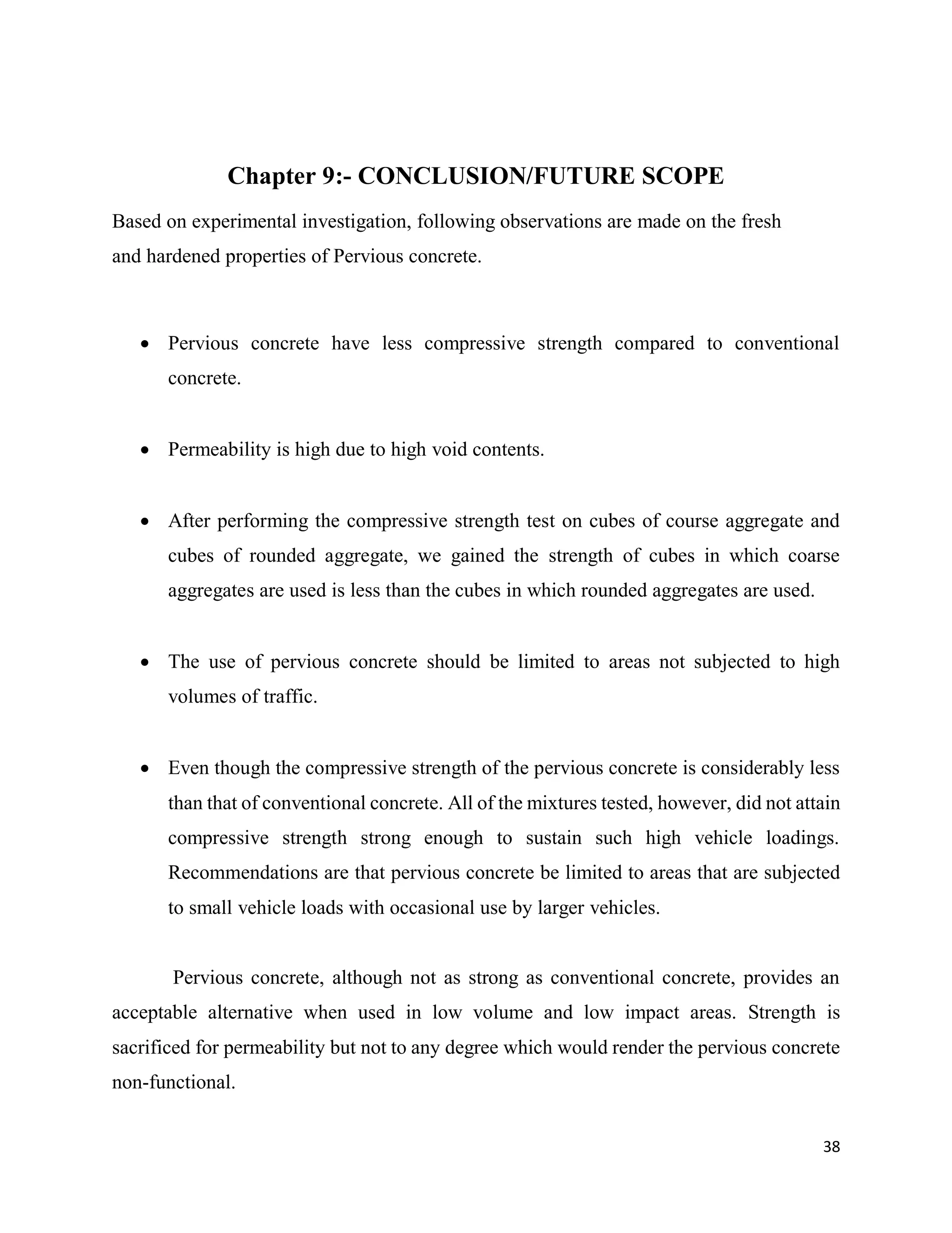 38
Chapter 9:- CONCLUSION/FUTURE SCOPE
Based on experimental investigation, following observations are made on the fresh
and hardened properties of Pervious concrete.
 Pervious concrete have less compressive strength compared to conventional
concrete.
 Permeability is high due to high void contents.
 After performing the compressive strength test on cubes of course aggregate and
cubes of rounded aggregate, we gained the strength of cubes in which coarse
aggregates are used is less than the cubes in which rounded aggregates are used.
 The use of pervious concrete should be limited to areas not subjected to high
volumes of traffic.
 Even though the compressive strength of the pervious concrete is considerably less
than that of conventional concrete. All of the mixtures tested, however, did not attain
compressive strength strong enough to sustain such high vehicle loadings.
Recommendations are that pervious concrete be limited to areas that are subjected
to small vehicle loads with occasional use by larger vehicles.
Pervious concrete, although not as strong as conventional concrete, provides an
acceptable alternative when used in low volume and low impact areas. Strength is
sacrificed for permeability but not to any degree which would render the pervious concrete
non-functional.
 