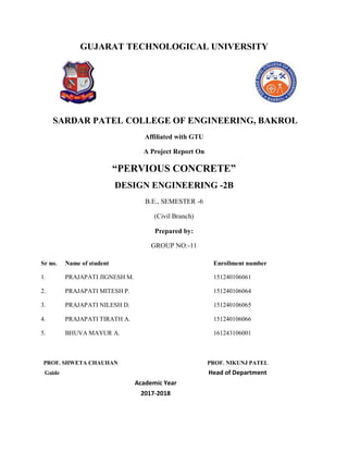GUJARAT TECHNOLOGICAL UNIVERSITY
SARDAR PATEL COLLEGE OF ENGINEERING, BAKROL
Affiliated with GTU
A Project Report On
“PERVIOUS CONCRETE”
DESIGN ENGINEERING -2B
B.E., SEMESTER -6
(Civil Branch)
Prepared by:
GROUP NO:-11
PROF. SHWETA CHAUHAN PROF. NIKUNJ PATEL
Guide Head of Department
Academic Year
2017-2018
Sr no. Name of student Enrollment number
1. PRAJAPATI JIGNESH M. 151240106061
2. PRAJAPATI MITESH P. 151240106064
3. PRAJAPATI NILESH D. 151240106065
4.
5.
PRAJAPATI TIRATH A.
BHUVA MAYUR A.
151240106066
161243106001
 