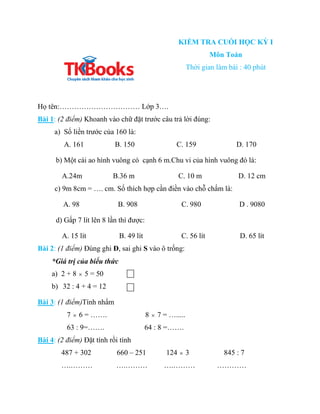 KIỂM TRA CUỐI HỌC KỲ I
Môn Toán
Thời gian làm bài : 40 phút
Họ tên:…………………………… Lớp 3….
Bài 1: (2 điểm) Khoanh vào chữ đặt ...