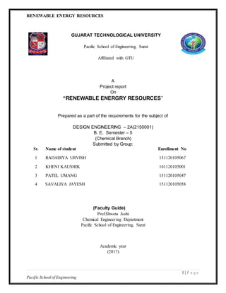 RENEWABLE ENERGY RESOURCES
1 | P a g e
Pacific School of Engineering
GUJARAT TECHNOLOGICAL UNIVERSITY
Pacific School of Engineering, Surat
Affiliated with GTU
A
Project report
On
“RENEWABLE ENERGRY RESOURCES”
Prepared as a part of the requirements for the subject of
DESIGN ENGINEERING – 2A(2150001)
B. E. Semester – 5
(Chemical Branch)
Submitted by Group:
Sr. Name of student Enrollment No
1 RADADIYA URVISH 151120105067
2 KHENI KAUSHIK 161120105001
3 PATEL UMANG 151120105047
4 SAVALIYA JAYESH 151120105058
(Faculty Guide)
Prof.Shweta Joshi
Chemical Engineering Department
Pacific School of Engineering, Surat
Academic year
(2017)
 