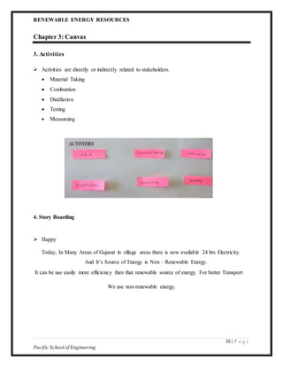 RENEWABLE ENERGY RESOURCES
10 | P a g e
Pacific School of Engineering
Chapter 3: Canvas
3. Activities
 Activities are directly or indirectly related to stakeholders.
 Material Taking
 Combustion
 Distillation
 Testing
 Measuruing
4. Story Boarding
 Happy
Today, In Many Areas of Gujarat in village areas there is now available 24 hrs Electricity.
And It’s Source of Energy is Non – Renewable Energy.
It can be use easily more efficiency then that renewable source of energy. For better Transport
We use non-renewable energy.
 