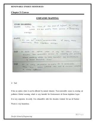 RENEWABLE ENERGY RESOURCES
11 | P a g e
Pacific School of Engineering
Chapter 3: Canvas
EMPATHY MAPPING
 Sad
It has no option when it can be affected by natural disaster. Non-renewable source is creating air
pollution Global warming which is very harmful for Environment & Ozone depletion Layer.
It is very expensive & costly. It is exhaustible after few decades .Limited for use & Nuclear
Waste is very hazardous.
 