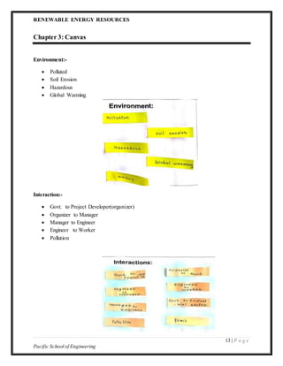 RENEWABLE ENERGY RESOURCES
13 | P a g e
Pacific School of Engineering
Chapter 3: Canvas
Environment:-
 Polluted
 Soil Erosion
 Hazardous
 Global Warming
Interaction:-
 Govt. to Project Developer(organizer)
 Organizer to Manager
 Manager to Engineer
 Engineer to Worker
 Pollution
 
