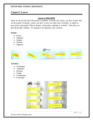 RENEWABLE ENERGY RESOURCES
15 | P a g e
Pacific School of Engineering
Chapter3: Canvas
Canvas 2: IDEATION
These are the second step of the project or problem. From the user canvas, you have an idea what
are the people? In ideation canvas, you have to carry out which type of activities is related to
your project and people? What is situation and location regarding to activities? Then after you
find the possible solutions. It is depend or not depend to your activities.
People:-
 Owner
 Employee
 Scientist
 Workers
 Engineers
Activities:-
 Combustion
 Separation
 Reaction
 Testing
 Condensation
 Conversion
 