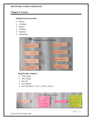 RENEWABLE ENERGY RESOURCES
16 | P a g e
Pacific School of Engineering
Chapter 3: Canvas
Situation/Context/Location: -
 Furnace
 Condenser
 Reactor
 Voltmeter
 Separator
 Laboratories
Props/Possible Solutions: -
 Wind Energy
 Solar Energy
 Bio-Fuel
 Geo-Thermal
 Fuel Cell (M.F.C., E.F.C., S.O.F.C., H.F.C.)
 