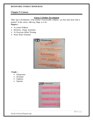 RENEWABLE ENERGY RESOURCES
17 | P a g e
Pacific School of Engineering
Chapter 3: Canvas
Canvas 3: Product Development
Third step is development of the product. From possible solutions, you have idea about what is
product? In this canvas, following things is to do.
Purpose:-
 To control Pollution
 Electricity, Energy Generation
 To Overcome Global Warming
 Waste Water Treatment
People: -
 Entrepreneur
 Developer
 Employee
 Operator
 