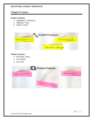 RENEWABLE ENERGY RESOURCES
18 | P a g e
Pacific School of Engineering
Chapter 3: Canvas
Product Function:-
 Supplements of Electricity
 Mineralize Water
 Squalor removal
Product Features:-
 Renewable Source
 Eco-Friendly
 Save Fuel
 