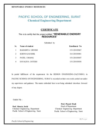 RENEWABLE ENERGY RESOURCES
2 | P a g e
Pacific School of Engineering
PACIFIC SCHOOL OF ENGINEERING, SURAT
Chemical Engineering Department
CERTIFICATE
This is to certify that the project entitled “RENEWABLE ENERGRY
RESOURCES”
Submitted by
Sr. Name of student Enrollment No
1 RADADIYA URVISH 151120105067
2 KHENI KAUSHIK 161120105001
3 PATEL UMANG 151120105047
4 SAVALIYA JAYESH 151120105058
In partial fulfillment of the requirement for the DESIGN ENGINEEING-2A(2150001) in
PACIFIC SCHOOL OFENGINEERING, SURAT is recorded on their own work carried out under
my supervision and guidance. The matter embodied here is not being submitted elsewhere forward
of any degree.
Guided By :
Prof. Shweta Joshi
Chemical Engineering Department
Pacific School of Engineering, Surat
Prof. Piyush Modi
Head of Department
Chemical Engineering Department
Pacific School of Engineering, Surat
 