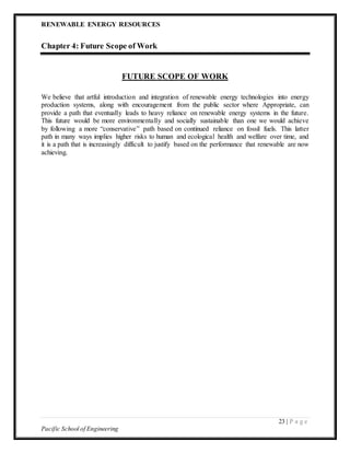 RENEWABLE ENERGY RESOURCES
23 | P a g e
Pacific School of Engineering
Chapter 4: Future Scope of Work
FUTURE SCOPE OF WORK
We believe that artful introduction and integration of renewable energy technologies into energy
production systems, along with encouragement from the public sector where Appropriate, can
provide a path that eventually leads to heavy reliance on renewable energy systems in the future.
This future would be more environmentally and socially sustainable than one we would achieve
by following a more “conservative” path based on continued reliance on fossil fuels. This latter
path in many ways implies higher risks to human and ecological health and welfare over time, and
it is a path that is increasingly difficult to justify based on the performance that renewable are now
achieving.
 