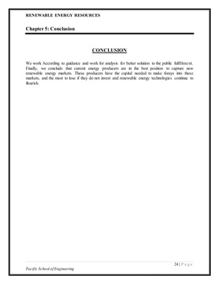 RENEWABLE ENERGY RESOURCES
24 | P a g e
Pacific School of Engineering
Chapter 5: Conclusion
CONCLUSION
We work According to guidance and work for analysis for better solution to the public fulfillment.
Finally, we conclude that current energy producers are in the best position to capture new
renewable energy markets. These producers have the capital needed to make forays into these
markets, and the most to lose if they do not invest and renewable energy technologies continue to
flourish.
 