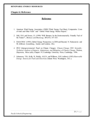 RENEWABLE ENERGY RESOURCES
25 | P a g e
Pacific School of Engineering
Chapter 6: Reference
Reference
1. American Wind Energy Association (2000) “Wind Energy Fact Sheet: Comparative Costs
of wind and Other Fuels” and “ Global Wind Energy Market Report.”
2. Hall, D.O. and Scrase, J.I. (1998) “Will Biomass be the Environmentally Friendly Fuel of
the Future?”, Biomass and Bioenergy, 15 (4/5): 357-367.
3. IIASA/WEC (1995), Global Energy Perspectives to 2050 and Beyond, N. Nakicenovic and
M. Jefferson (Laxenburg, Austria and London, UK).
4. IPCC (Intergovernmental Panel on Climate Change), Climate Change 1995: Scientific-
Technical Analyses of Impacts, Adaptations, and Mitigation of Climate Change, Watson,
Zinyowera, Moss (eds), Chapter 19, Cambridge University Press, Cambridge, 1996.
5. Johansson, T.B., Kelly, H., Reddy, A.K.N., and Williams, R.H. (editors) (1993) Renewable
Energy: Sources for Fuels and Electricity (Island Press: Washington, D.C.).
 