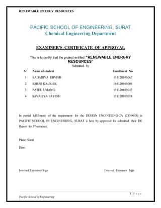 RENEWABLE ENERGY RESOURCES
3 | P a g e
Pacific School of Engineering
PACIFIC SCHOOL OF ENGINEERING, SURAT
Chemical Engineering Department
EXAMINER’S CERTIFICATE OF APPROVAL
This is to certify that the project entitled “RENEWABLE ENERGRY
RESOURCES”
Submitted by
Sr. Name of student Enrollment No
1 RADADIYA URVISH 151120105067
2 KHENI KAUSHIK 161120105001
3 PATEL UMANG 151120105047
4 SAVALIYA JAYESH 151120105058
In partial fulfillment of the requirement for the DESIGN ENGINEEING-2A (2150005) in
PACIFIC SCHOOL OF ENGINEERING, SURAT is here by approved for submitted their DE
Report for 5thsemester.
Place: Surat
Date:
Internal Examiner Sign External Examiner Sign
 
