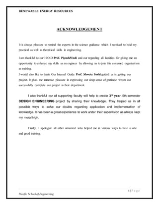 RENEWABLE ENERGY RESOURCES
4 | P a g e
Pacific School of Engineering
ACKNOWLEDGEMENT
It is always pleasure to remind the experts in the science guidance which I received to hold my
practical as well as theoritical skills in engineering.
I am thankful to our H.O.D Prof. PiyushModi and our regarding all faculties for giving me an
opportunity to enhance my skills as an engineer by allowing us to join this esteemed organization
as training.
I would also like to thank Our Internal Guide Prof. Shweta Joshi guided us in getting our
project. It gives me immense pleasure in expressing our deep sense of gratitude whom our
successfully complete our project in their department.
I also thankful our all supporting faculty will help to create 3rd year, 5th semester
DESIGN ENGINEERING project by sharing their knowledge. They helped us in all
possible ways to solve our doubts regarding application and implementation of
knowledge. It has been a great experience to work under their supervision as always kept
my moral high.
Finally, I apologize all other unnamed who helped me in various ways to have a safe
and good training.
 