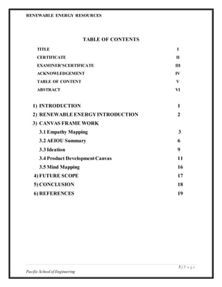 RENEWABLE ENERGY RESOURCES
5 | P a g e
Pacific School of Engineering
TABLE OF CONTENTS
TITLE I
CERTIFICATE II
EXAMINER’SCERTIFICATE III
ACKNOWLEDGEMENT IV
TABLE OF CONTENT V
ABSTRACT VI
1) INTRODUCTION 1
2) RENEWABLE ENERGYINTRODUCTION 2
3) CANVAS FRAME WORK
3.1 Empathy Mapping 3
3.2 AEIOU Summary 6
3.3 Ideation 9
3.4 Product DevelopmentCanvas 11
3.5 Mind Mapping 16
4) FUTURE SCOPE 17
5) CONCLUSION 18
6) REFERENCES 19
 