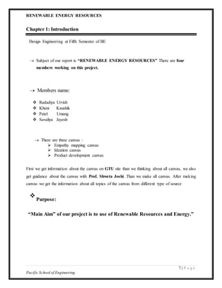 RENEWABLE ENERGY RESOURCES
7 | P a g e
Pacific School of Engineering
Chapter 1: Introduction
Design Engineering at Fifth Semester of BE
 Subject of our report is “RENEWABLE ENERGY RESOURCES” There are four
members working on this project.


 Members name:

 Radadiya Urvish
 Kheni Kaushik
 Patel Umang
 Savaliya Jayesh
 There are three canvas :
 Empathy mapping canvas
 Ideation canvas
 Product development canvas
First we get information about the canvas on GTU site than we thinking about all canvas, we also
get guidance about the canvas with Prof. Shweta Joshi. Than we make all canvas. After making
canvas we get the information about all topics of the canvas from different type of source

Purpose:

“Main Aim” of our project is to use of Renewable Resources and Energy.”
 