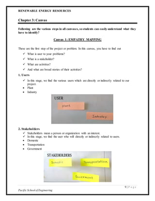 RENEWABLE ENERGY RESOURCES
9 | P a g e
Pacific School of Engineering
Chapter 3: Canvas
Following are the various steps in all canvases, so students can easily understand what they
have to identify?
Canvas 1: EMPATHY MAPPING
These are the first step of the project or problem. In this canvas, you have to find out
 What is user to your problems?
 What is a stakeholder?
 What are activities?
 And what are broad stories of their activities?
1. Users
 In this stage, we find the various users which are directly or indirectly related to our
project.
 Plant
 Industry
2. Stakeholders
 Stakeholders mean a person or organization with an interest.
 In this stage, we find the user who will directly or indirectly related to users.
 Domestic
 Transportation
 Government
 
