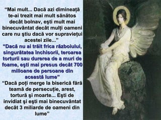 “ Mai mult... Dacă azi dimineaţă te-ai trezit mai mult sănătos decât bolnav, eşti mult mai binecuvântat decât mulţi oameni care nu ştiu dacă vor supravieţui acestei zile...”   “ Dacă nu ai trăit frica războiului, singurătatea închisorii, teroarea torturii sau durerea de a muri de foame, eşti mai presus decât 700 milioane de persoane din această lume” “ Dacă poţi merge la biserică fără teamă de persecuţie, arest, tortură şi moarte... Eşti de invidiat şi eşti mai binecuvântat decât 3 miliarde de oameni din lume”                                                  