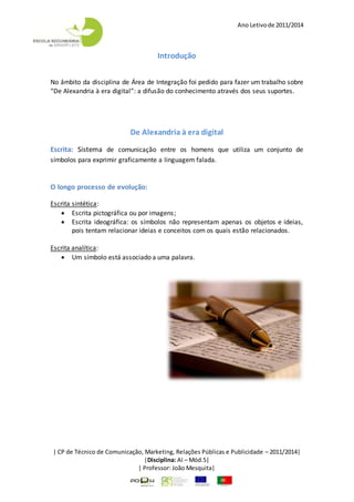Ano Letivode 2011/2014
| CP de Técnico de Comunicação, Marketing, Relações Públicas e Publicidade – 2011/2014|
|Disciplina: AI – Mód.5|
| Professor: João Mesquita|
Introdução
No âmbito da disciplina de Área de Integração foi pedido para fazer um trabalho sobre
“De Alexandria à era digital”: a difusão do conhecimento através dos seus suportes.
De Alexandria à era digital
Escrita: Sistema de comunicação entre os homens que utiliza um conjunto de
símbolos para exprimir graficamente a linguagem falada.
O longo processo de evolução:
Escrita sintética:
 Escrita pictográfica ou por imagens;
 Escrita ideográfica: os símbolos não representam apenas os objetos e ideias,
pois tentam relacionar ideias e conceitos com os quais estão relacionados.
Escrita analítica:
 Um símbolo está associado a uma palavra.
 
