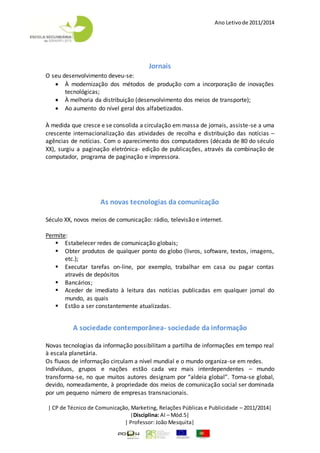 Ano Letivode 2011/2014
| CP de Técnico de Comunicação, Marketing, Relações Públicas e Publicidade – 2011/2014|
|Disciplina: AI – Mód.5|
| Professor: João Mesquita|
Jornais
O seu desenvolvimento deveu-se:
 À modernização dos métodos de produção com a incorporação de inovações
tecnológicas;
 À melhoria da distribuição (desenvolvimento dos meios de transporte);
 Ao aumento do nível geral dos alfabetizados.
À medida que cresce e se consolida a circulação em massa de jornais, assiste-se a uma
crescente internacionalização das atividades de recolha e distribuição das notícias –
agências de notícias. Com o aparecimento dos computadores (década de 80 do século
XX), surgiu a paginação eletrónica- edição de publicações, através da combinação de
computador, programa de paginação e impressora.
As novas tecnologias da comunicação
Século XX, novos meios de comunicação: rádio, televisão e internet.
Permite:
 Estabelecer redes de comunicação globais;
 Obter produtos de qualquer ponto do globo (livros, software, textos, imagens,
etc.);
 Executar tarefas on-line, por exemplo, trabalhar em casa ou pagar contas
através de depósitos
 Bancários;
 Aceder de imediato à leitura das notícias publicadas em qualquer jornal do
mundo, as quais
 Estão a ser constantemente atualizadas.
A sociedade contemporânea- sociedade da informação
Novas tecnologias da informação possibilitam a partilha de informações em tempo real
à escala planetária.
Os fluxos de informação circulam a nível mundial e o mundo organiza-se em redes.
Indivíduos, grupos e nações estão cada vez mais interdependentes – mundo
transforma-se, no que muitos autores designam por “aldeia global”. Torna-se global,
devido, nomeadamente, à propriedade dos meios de comunicação social ser dominada
por um pequeno número de empresas transnacionais.
 